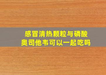 感冒清热颗粒与磷酸奥司他韦可以一起吃吗