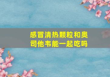 感冒清热颗粒和奥司他韦能一起吃吗