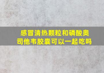 感冒清热颗粒和磷酸奥司他韦胶囊可以一起吃吗