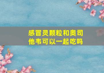 感冒灵颗粒和奥司他韦可以一起吃吗