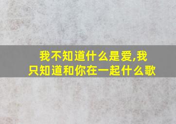 我不知道什么是爱,我只知道和你在一起什么歌