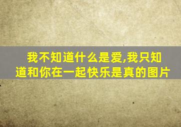 我不知道什么是爱,我只知道和你在一起快乐是真的图片