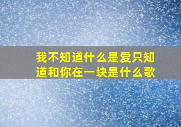 我不知道什么是爱只知道和你在一块是什么歌