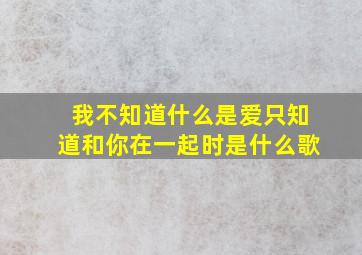 我不知道什么是爱只知道和你在一起时是什么歌