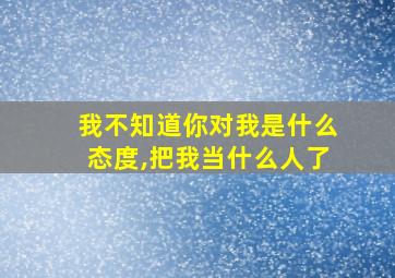 我不知道你对我是什么态度,把我当什么人了