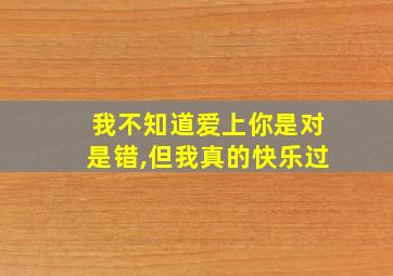 我不知道爱上你是对是错,但我真的快乐过