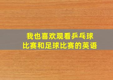 我也喜欢观看乒乓球比赛和足球比赛的英语