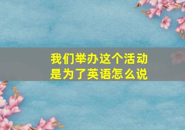 我们举办这个活动是为了英语怎么说