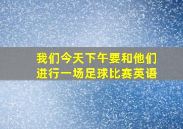 我们今天下午要和他们进行一场足球比赛英语