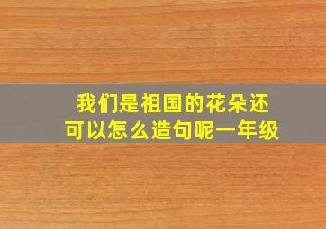 我们是祖国的花朵还可以怎么造句呢一年级