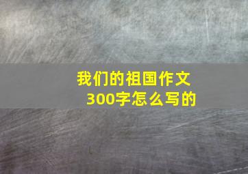 我们的祖国作文300字怎么写的