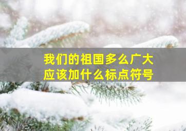 我们的祖国多么广大应该加什么标点符号