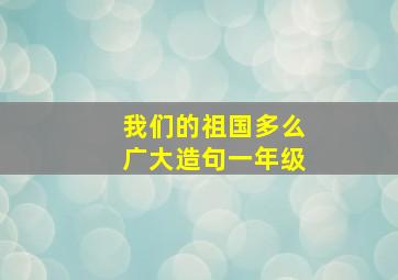 我们的祖国多么广大造句一年级