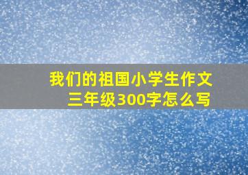 我们的祖国小学生作文三年级300字怎么写