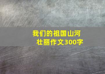 我们的祖国山河壮丽作文300字