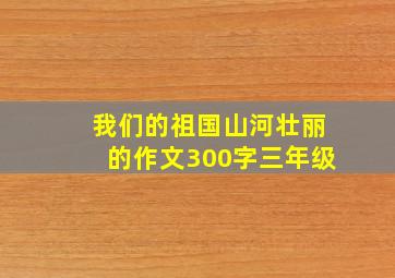 我们的祖国山河壮丽的作文300字三年级