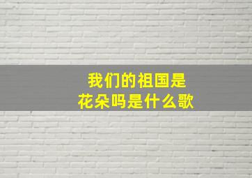 我们的祖国是花朵吗是什么歌