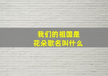 我们的祖国是花朵歌名叫什么