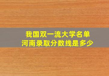 我国双一流大学名单河南录取分数线是多少