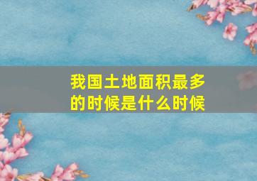 我国土地面积最多的时候是什么时候