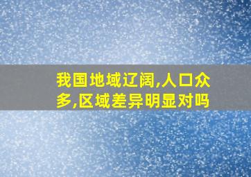 我国地域辽阔,人口众多,区域差异明显对吗