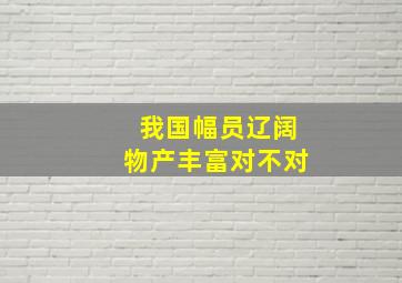 我国幅员辽阔物产丰富对不对