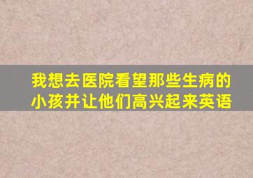 我想去医院看望那些生病的小孩并让他们高兴起来英语