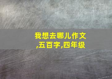 我想去哪儿作文,五百字,四年级