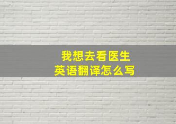 我想去看医生英语翻译怎么写