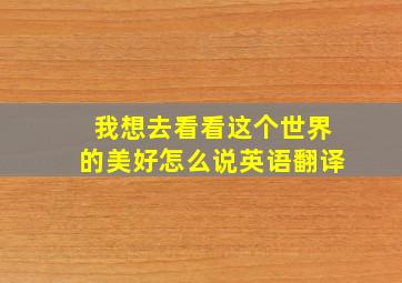 我想去看看这个世界的美好怎么说英语翻译