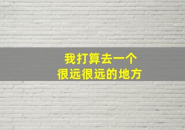 我打算去一个很远很远的地方