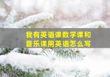 我有英语课数学课和音乐课用英语怎么写