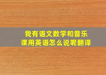 我有语文数学和音乐课用英语怎么说呢翻译