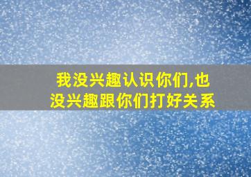 我没兴趣认识你们,也没兴趣跟你们打好关系