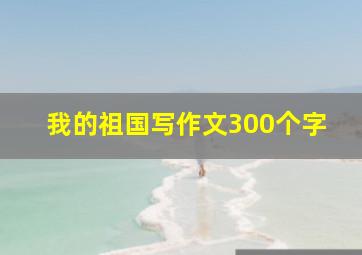 我的祖国写作文300个字