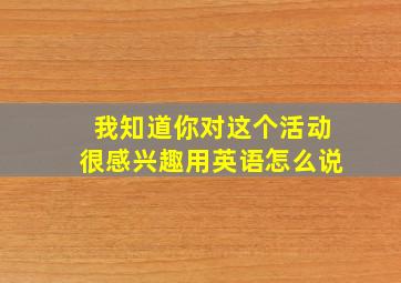 我知道你对这个活动很感兴趣用英语怎么说