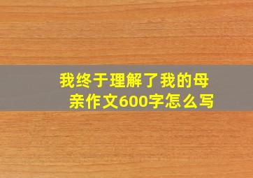 我终于理解了我的母亲作文600字怎么写