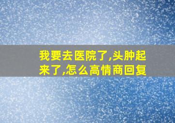 我要去医院了,头肿起来了,怎么高情商回复