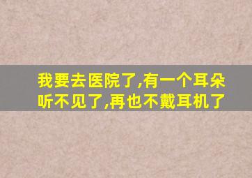 我要去医院了,有一个耳朵听不见了,再也不戴耳机了