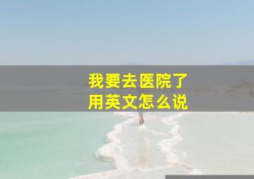 我要去医院了用英文怎么说