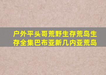 户外平头哥荒野生存荒岛生存全集巴布亚新几内亚荒岛