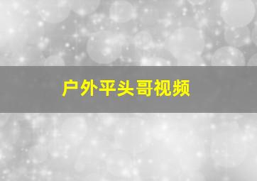 户外平头哥视频