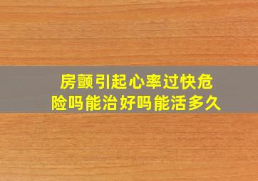 房颤引起心率过快危险吗能治好吗能活多久