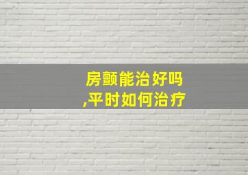 房颤能治好吗,平时如何治疗