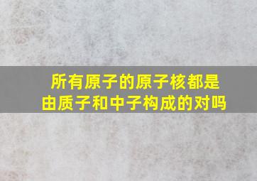 所有原子的原子核都是由质子和中子构成的对吗