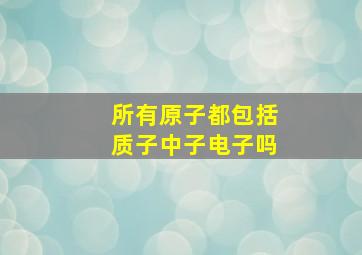 所有原子都包括质子中子电子吗