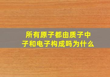 所有原子都由质子中子和电子构成吗为什么