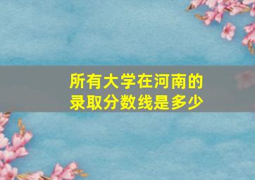 所有大学在河南的录取分数线是多少