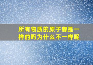 所有物质的原子都是一样的吗为什么不一样呢