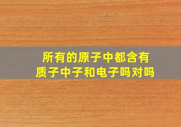 所有的原子中都含有质子中子和电子吗对吗